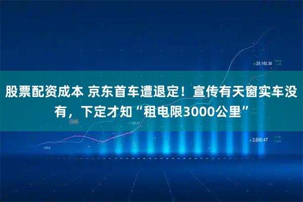 股票配资成本 京东首车遭退定！宣传有天窗实车没有，下定才知“租电限3000公里”