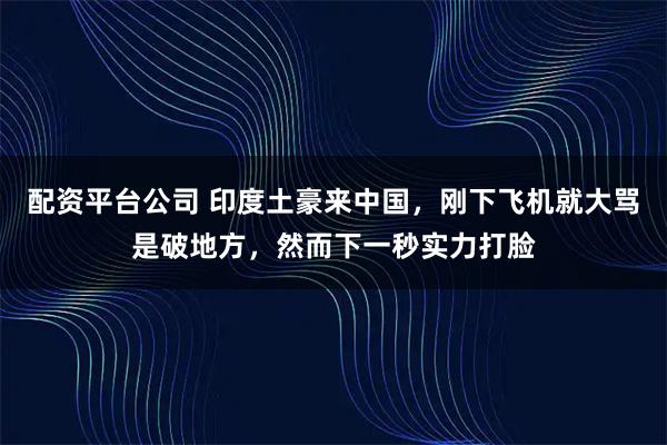 配资平台公司 印度土豪来中国，刚下飞机就大骂是破地方，然而下一秒实力打脸