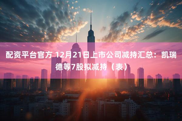 配资平台官方 12月21日上市公司减持汇总：凯瑞德等7股拟减持（表）