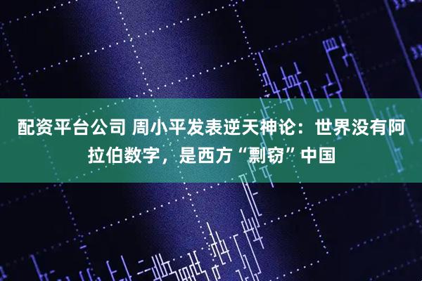配资平台公司 周小平发表逆天神论：世界没有阿拉伯数字，是西方“剽窃”中国