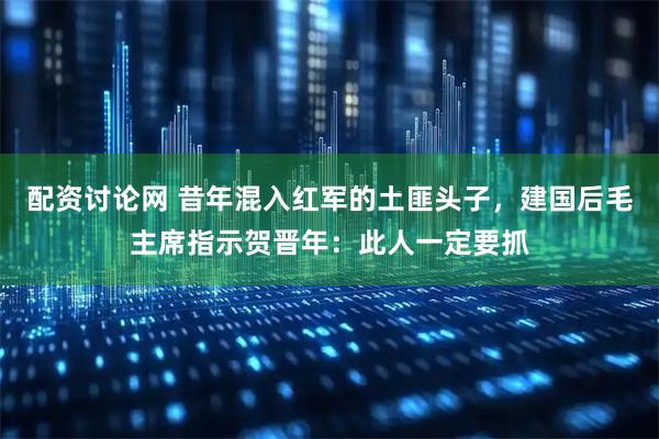 配资讨论网 昔年混入红军的土匪头子，建国后毛主席指示贺晋年：此人一定要抓
