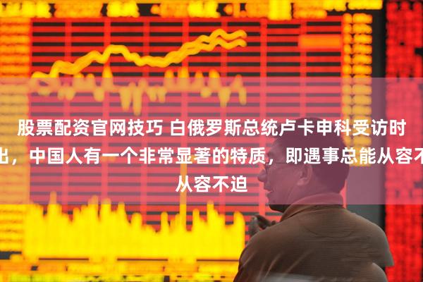 股票配资官网技巧 白俄罗斯总统卢卡申科受访时指出，中国人有一个非常显著的特质，即遇事总能从容不迫