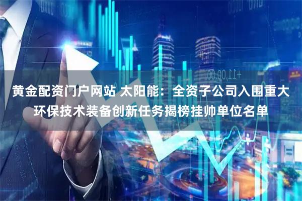 黄金配资门户网站 太阳能：全资子公司入围重大环保技术装备创新任务揭榜挂帅单位名单