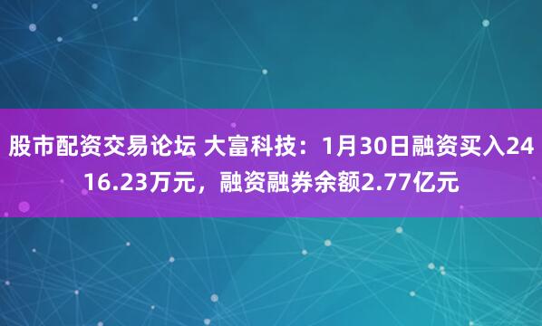 股市配资交易论坛 大富科技：1月30日融资买入2416.23万元，融资融券余额2.77亿元