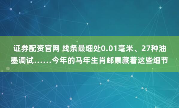 证券配资官网 线条最细处0.01毫米、27种油墨调试……今年的马年生肖邮票藏着这些细节