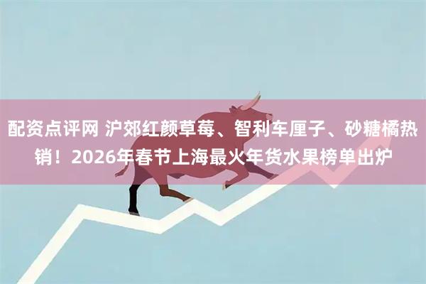 配资点评网 沪郊红颜草莓、智利车厘子、砂糖橘热销！2026年春节上海最火年货水果榜单出炉