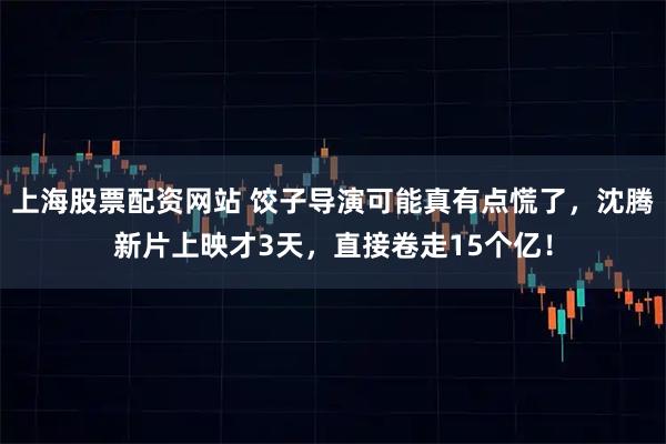 上海股票配资网站 饺子导演可能真有点慌了，沈腾新片上映才3天，直接卷走15个亿！