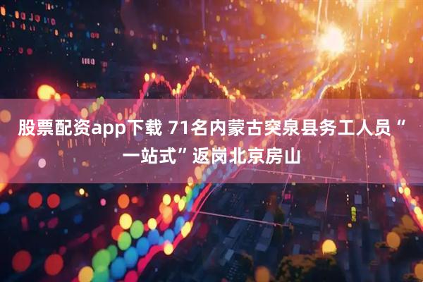股票配资app下载 71名内蒙古突泉县务工人员“一站式”返岗北京房山