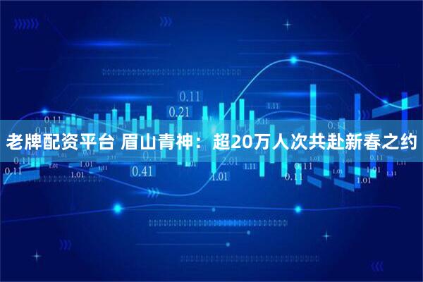 老牌配资平台 眉山青神：超20万人次共赴新春之约