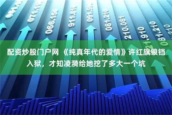 配资炒股门户网 《纯真年代的爱情》许红旗锒铛入狱，才知凌漪给她挖了多大一个坑