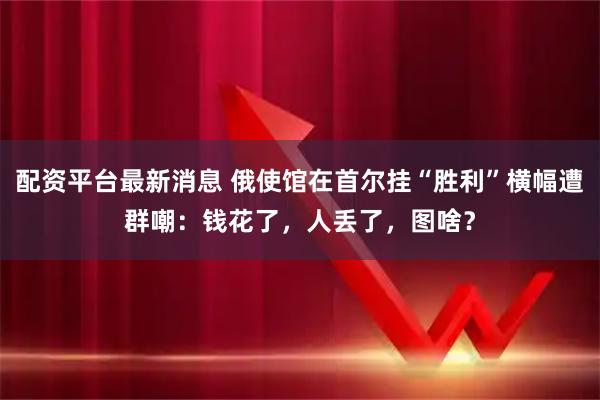配资平台最新消息 俄使馆在首尔挂“胜利”横幅遭群嘲：钱花了，人丢了，图啥？