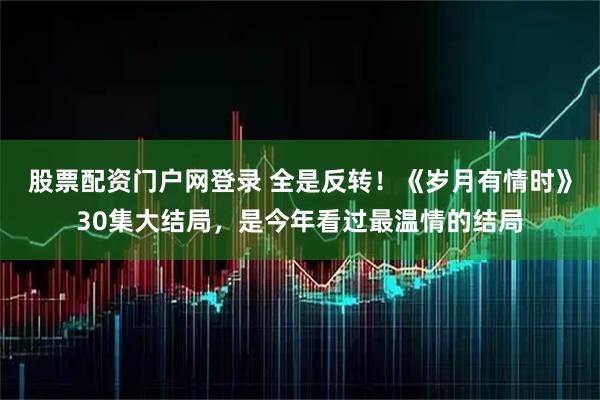 股票配资门户网登录 全是反转！《岁月有情时》30集大结局，是今年看过最温情的结局