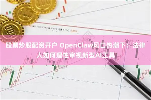 股票炒股配资开户 OpenClaw风口热潮下：法律人如何理性审视新型AI工具