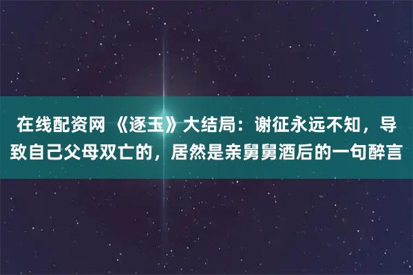 在线配资网 《逐玉》大结局：谢征永远不知，导致自己父母双亡的，居然是亲舅舅酒后的一句醉言