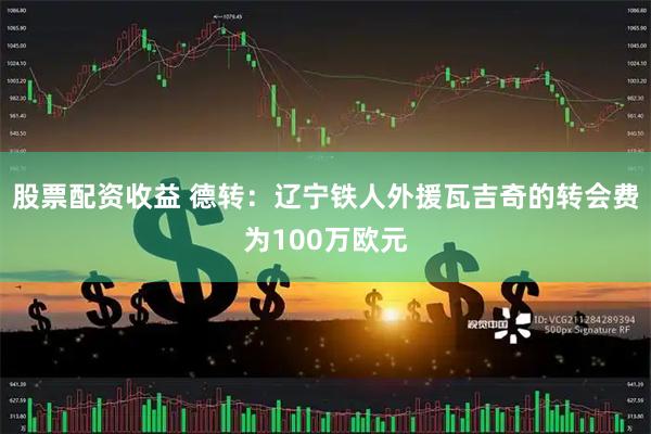 股票配资收益 德转：辽宁铁人外援瓦吉奇的转会费为100万欧元