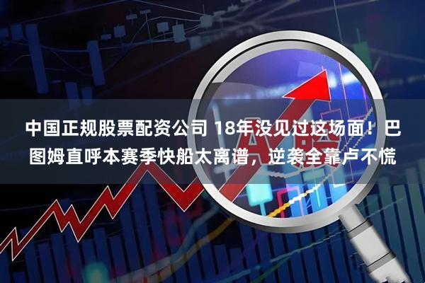 中国正规股票配资公司 18年没见过这场面！巴图姆直呼本赛季快船太离谱，逆袭全靠卢不慌