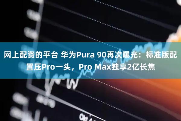 网上配资的平台 华为Pura 90再次曝光：标准版配置压Pro一头，Pro Max独享2亿长焦